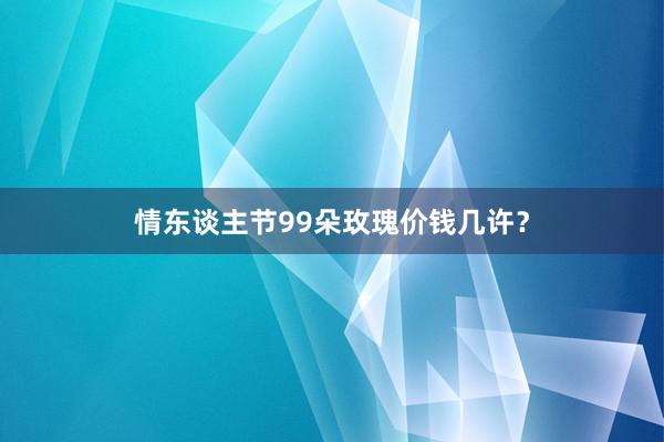 情东谈主节99朵玫瑰价钱几许？
